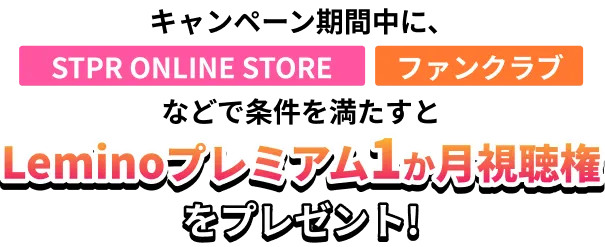 キャンペーン期間中に、STPR ONLINE STORE、ファンクラブなどで条件を満たすとLeminoプレミアム1ヶ月視聴権をプレゼント！