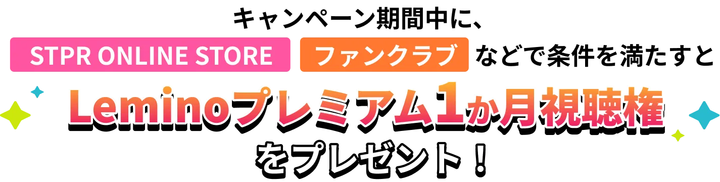 キャンペーン期間中に、STPR ONLINE STORE、ファンクラブなどで条件を満たすとLeminoプレミアム1ヶ月視聴権をプレゼント！